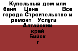 Купольный дом или баня  › Цена ­ 68 000 - Все города Строительство и ремонт » Услуги   . Алтайский край,Бийск г.